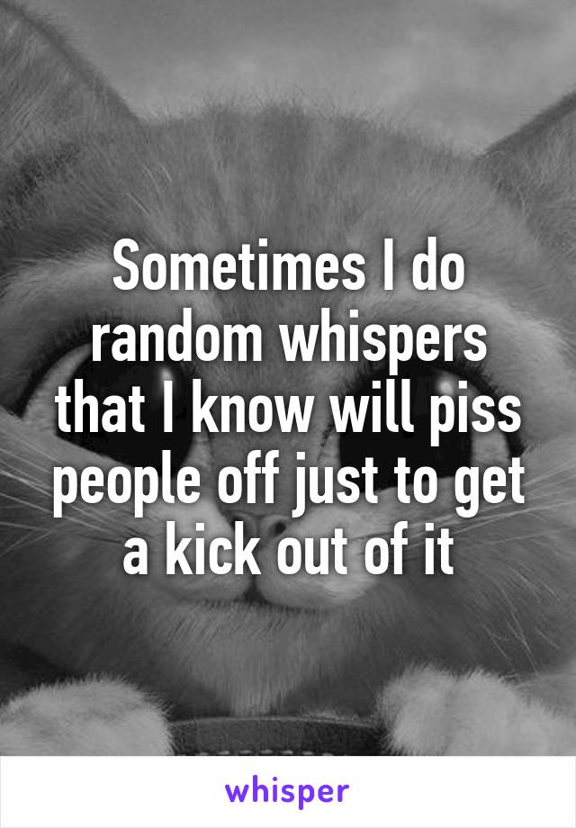 Sometimes I do random whispers that I know will piss people off just to get a kick out of it