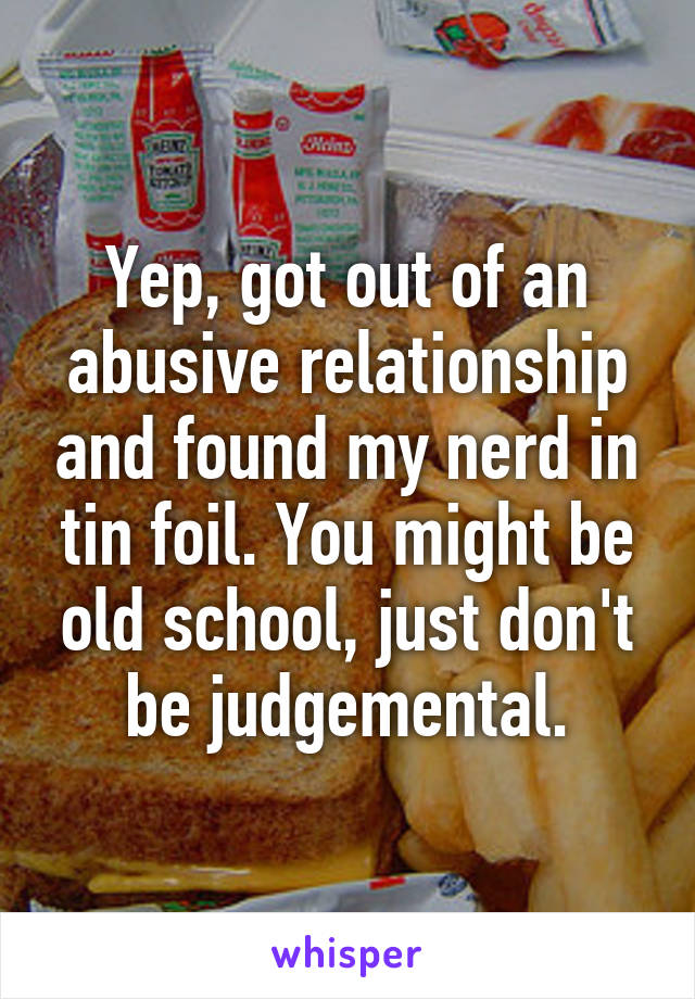 Yep, got out of an abusive relationship and found my nerd in tin foil. You might be old school, just don't be judgemental.