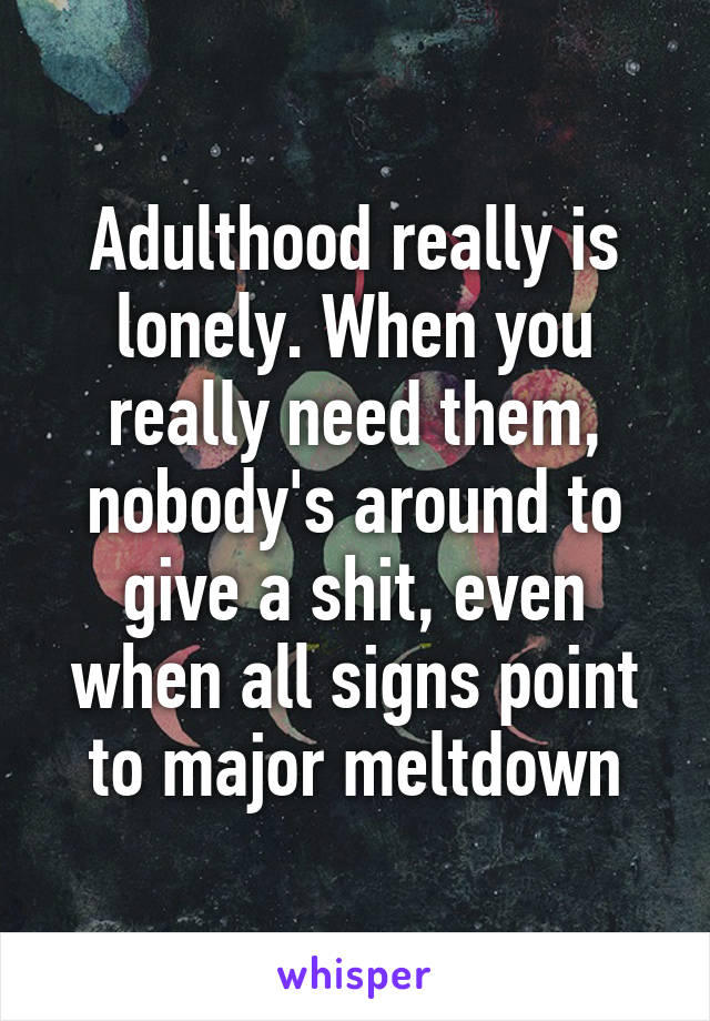 Adulthood really is lonely. When you really need them, nobody's around to give a shit, even when all signs point to major meltdown