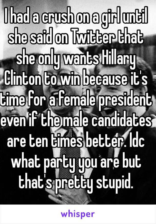 I had a crush on a girl until she said on Twitter that she only wants Hillary Clinton to win because it's time for a female president even if the male candidates are ten times better. Idc what party you are but that's pretty stupid.