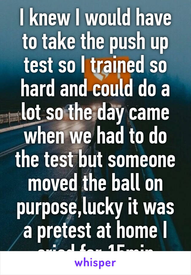 I knew I would have to take the push up test so I trained so hard and could do a lot so the day came when we had to do the test but someone moved the ball on purpose,lucky it was a pretest at home I cried for 15min