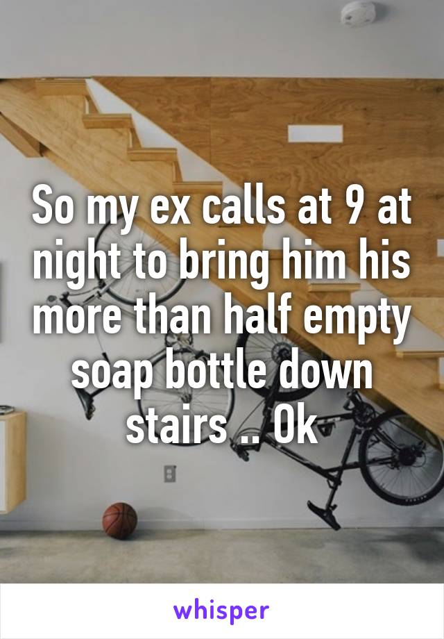 So my ex calls at 9 at night to bring him his more than half empty soap bottle down stairs .. Ok