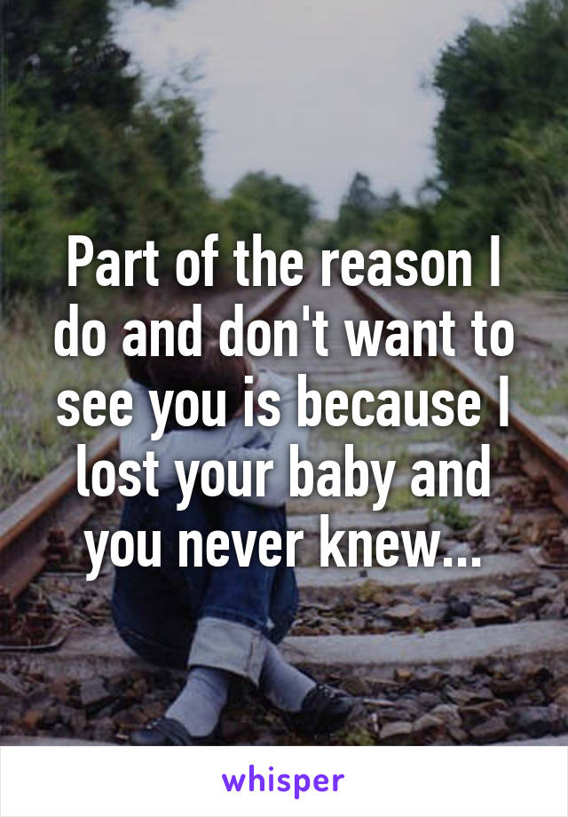 Part of the reason I do and don't want to see you is because I lost your baby and you never knew...