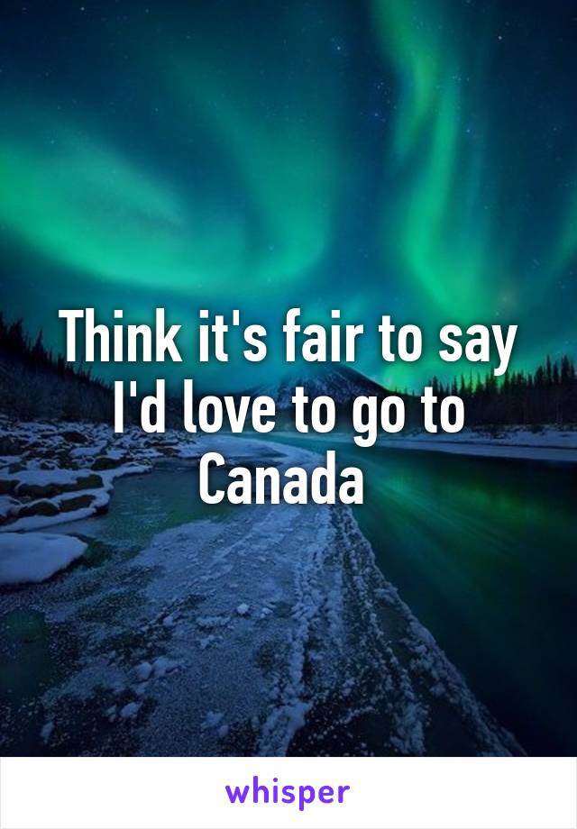 Think it's fair to say I'd love to go to Canada 