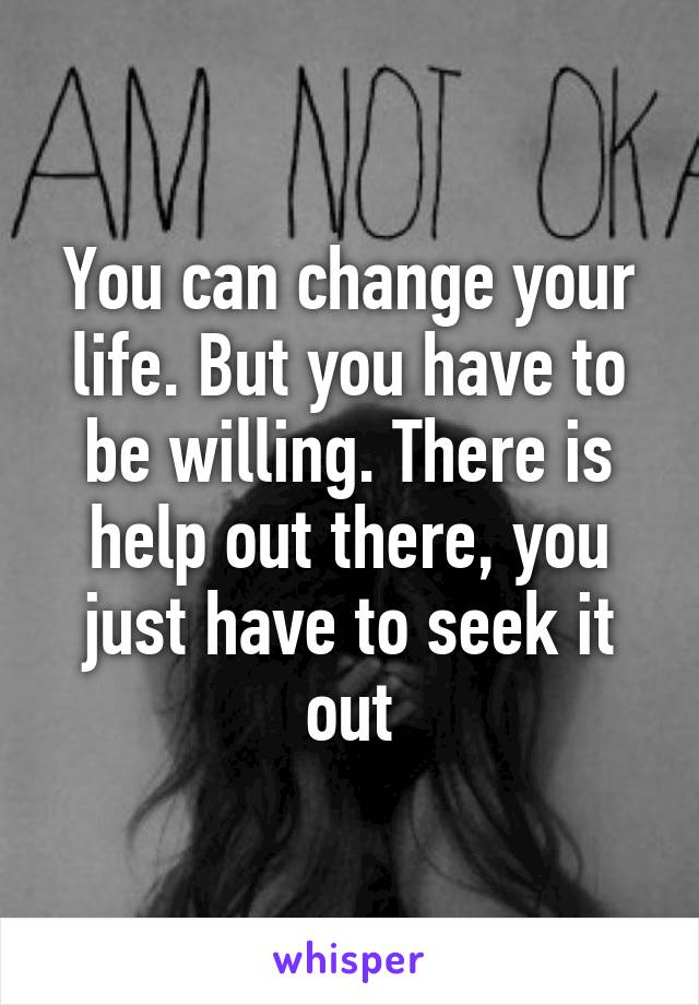 You can change your life. But you have to be willing. There is help out there, you just have to seek it out