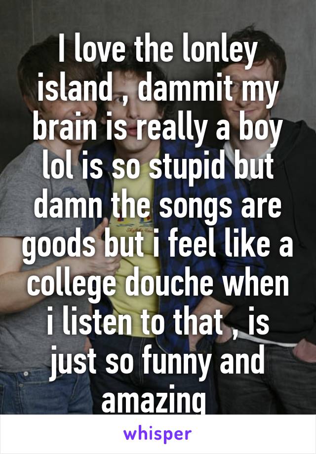 I love the lonley island , dammit my brain is really a boy lol is so stupid but damn the songs are goods but i feel like a college douche when i listen to that , is just so funny and amazing 