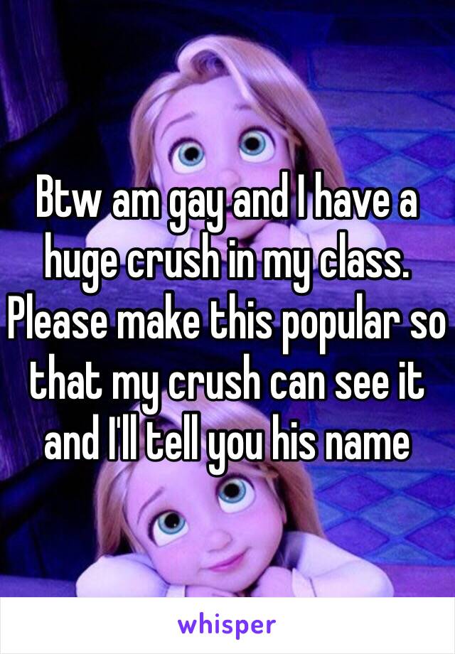 Btw am gay and I have a huge crush in my class. Please make this popular so that my crush can see it and I'll tell you his name