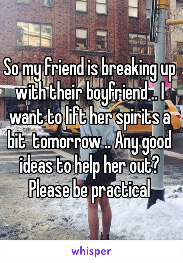 So my friend is breaking up with their boyfriend .. I want to lift her spirits a bit  tomorrow .. Any good ideas to help her out? Please be practical 