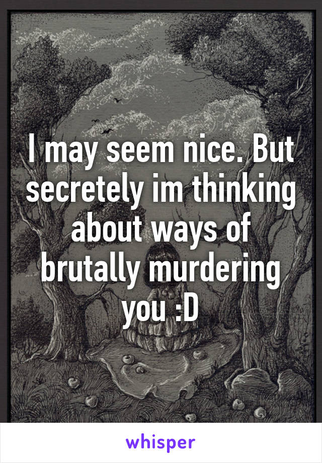 I may seem nice. But secretely im thinking about ways of brutally murdering you :D