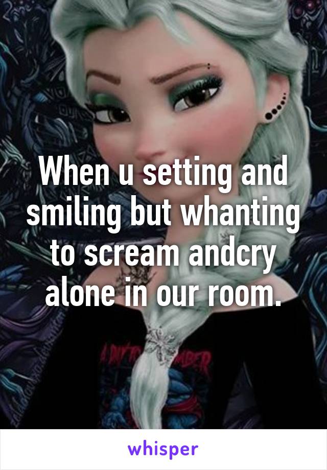 When u setting and smiling but whanting to scream andcry alone in our room.