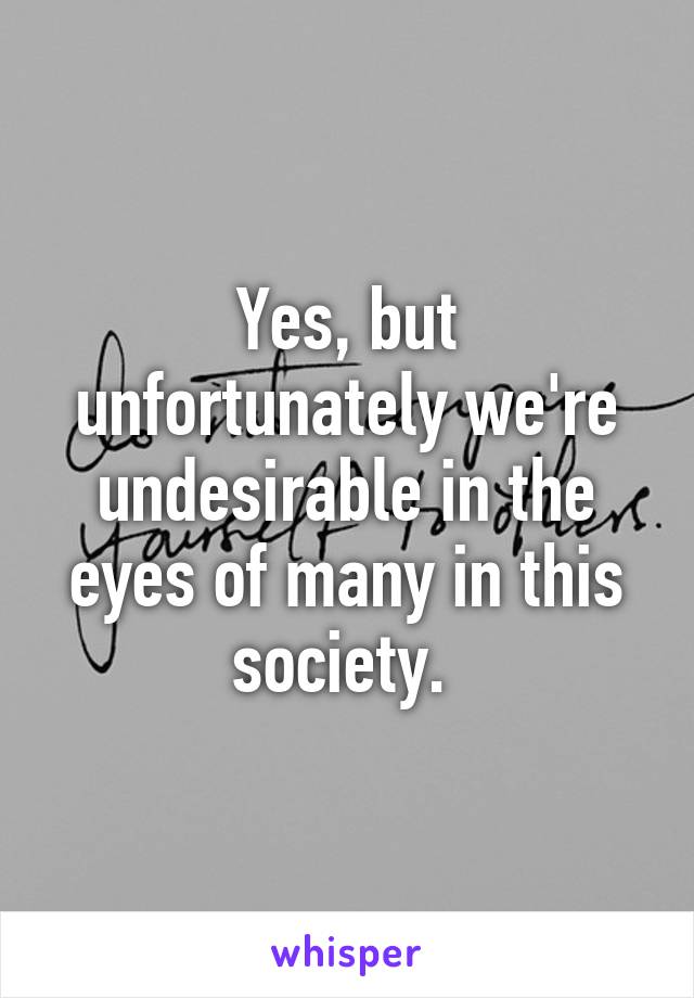 Yes, but unfortunately we're undesirable in the eyes of many in this society. 