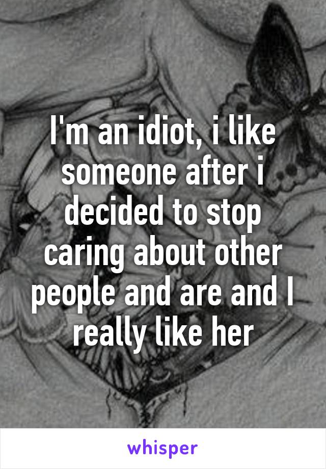 I'm an idiot, i like someone after i decided to stop caring about other people and are and I really like her