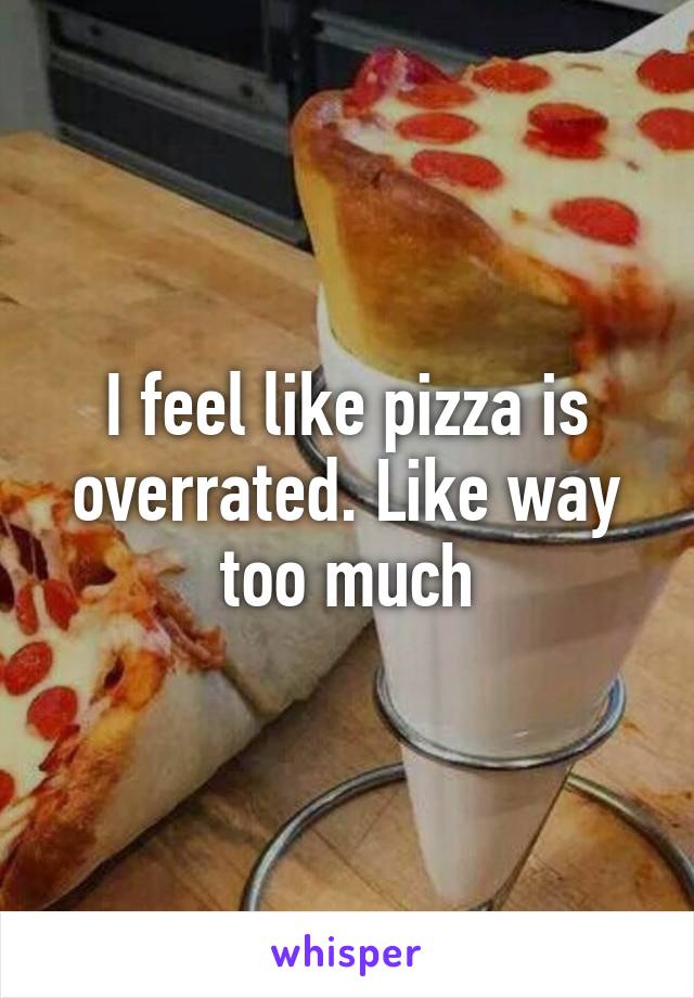 I feel like pizza is overrated. Like way too much