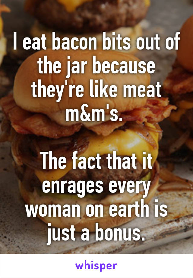 I eat bacon bits out of the jar because they're like meat m&m's. 

The fact that it enrages every woman on earth is just a bonus.