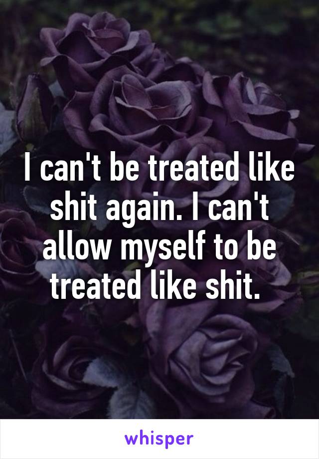 I can't be treated like shit again. I can't allow myself to be treated like shit. 