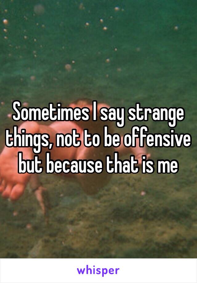 Sometimes I say strange things, not to be offensive but because that is me