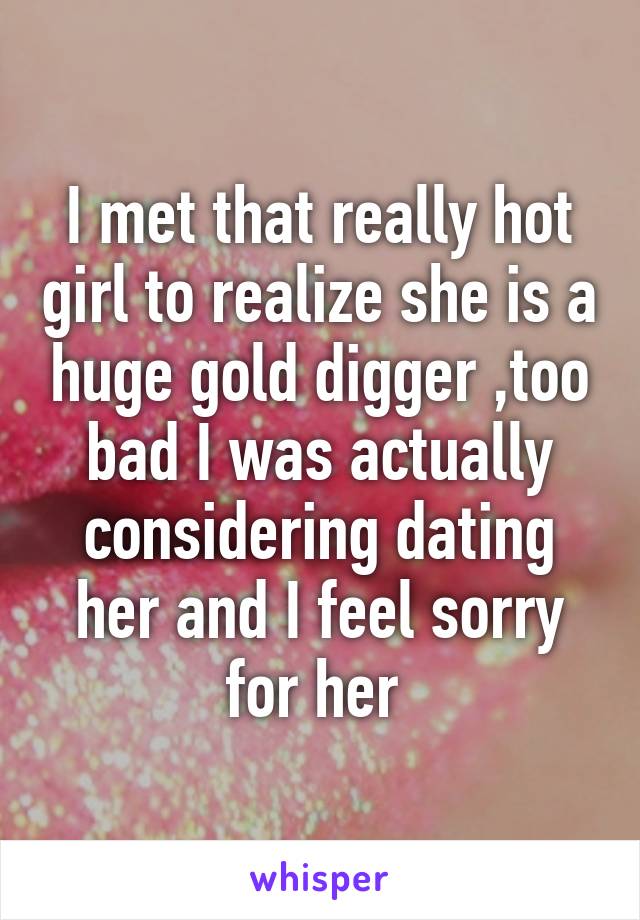 I met that really hot girl to realize she is a huge gold digger ,too bad I was actually considering dating her and I feel sorry for her 