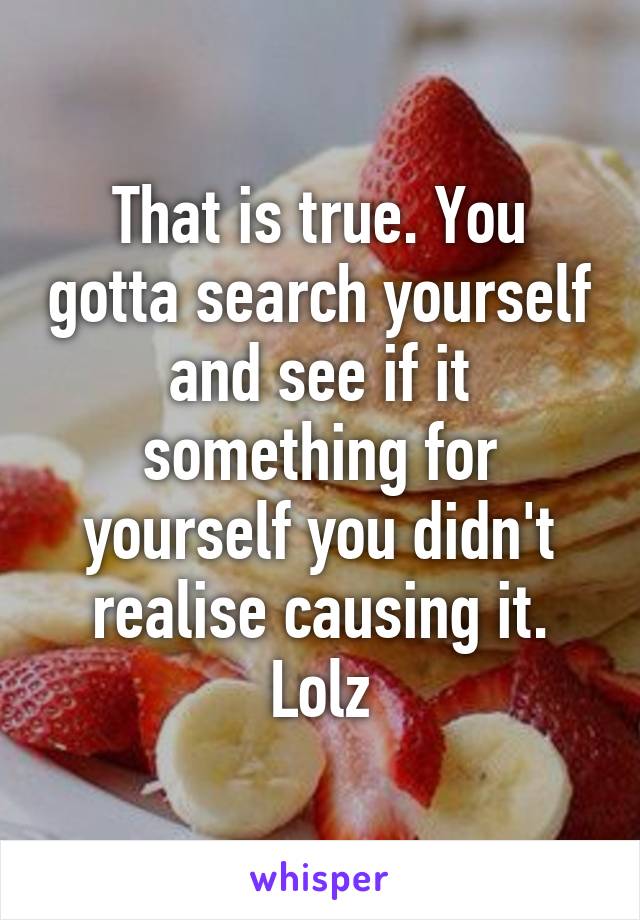 That is true. You gotta search yourself and see if it something for yourself you didn't realise causing it. Lolz