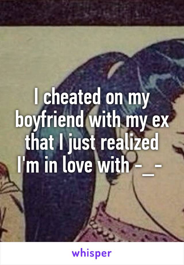 I cheated on my boyfriend with my ex that I just realized I'm in love with -_- 