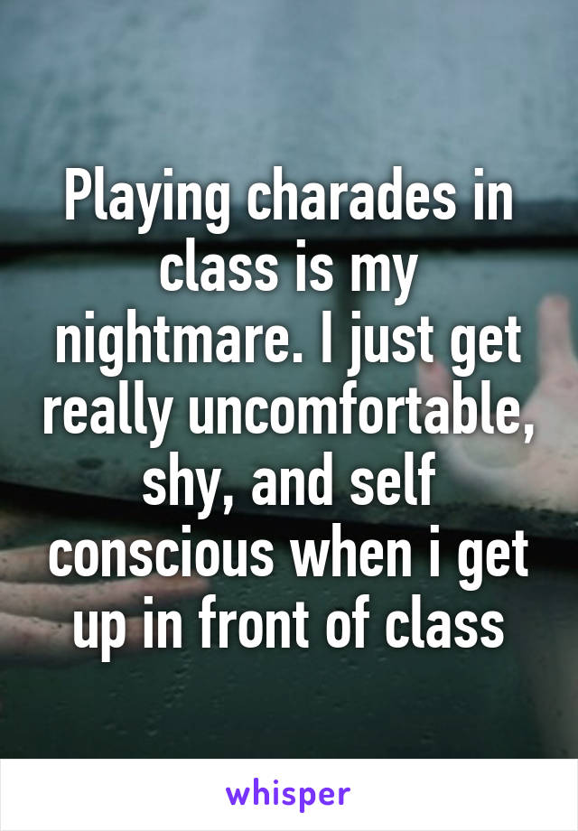 Playing charades in class is my nightmare. I just get really uncomfortable, shy, and self conscious when i get up in front of class