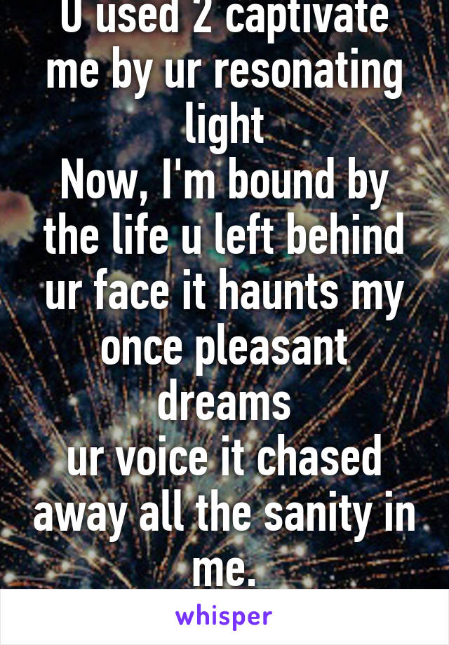 U used 2 captivate me by ur resonating light
Now, I'm bound by the life u left behind
ur face it haunts my once pleasant dreams
ur voice it chased away all the sanity in me.
