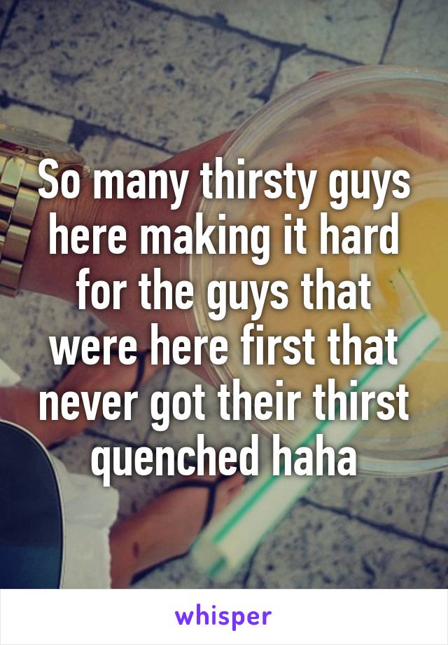 So many thirsty guys here making it hard for the guys that were here first that never got their thirst quenched haha