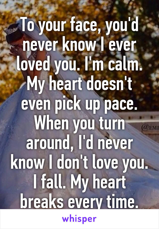 To your face, you'd never know I ever loved you. I'm calm. My heart doesn't even pick up pace. When you turn around, I'd never know I don't love you. I fall. My heart breaks every time.