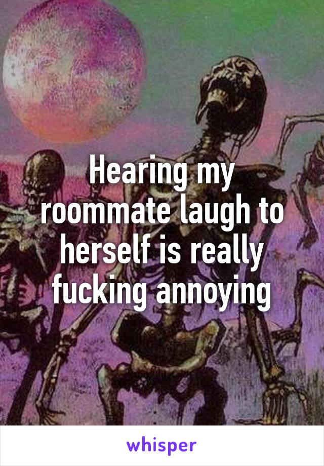 Hearing my roommate laugh to herself is really fucking annoying