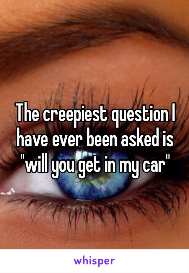 The creepiest question I have ever been asked is "will you get in my car"