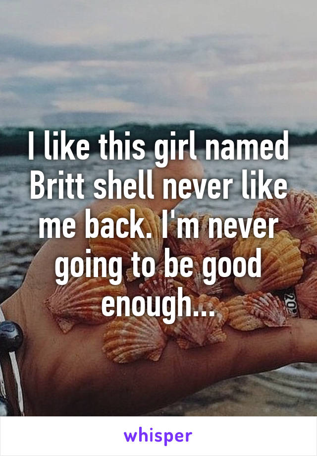 I like this girl named Britt shell never like me back. I'm never going to be good enough...