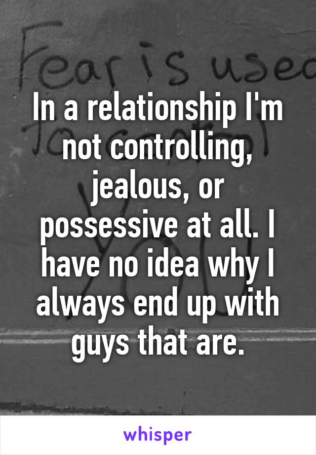 In a relationship I'm not controlling, jealous, or possessive at all. I have no idea why I always end up with guys that are.