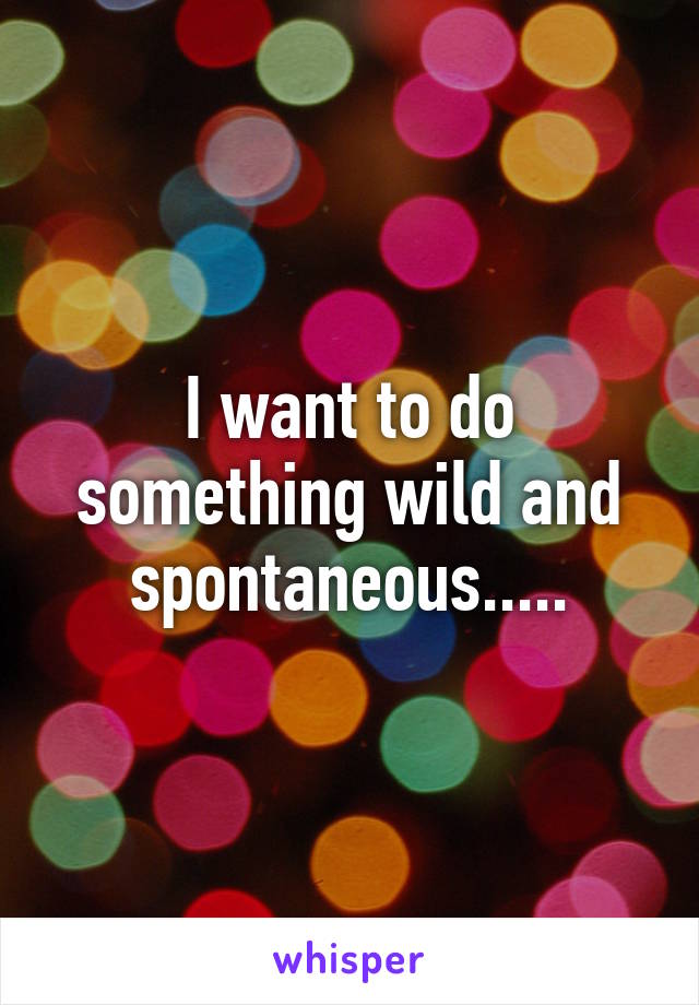 I want to do something wild and spontaneous.....