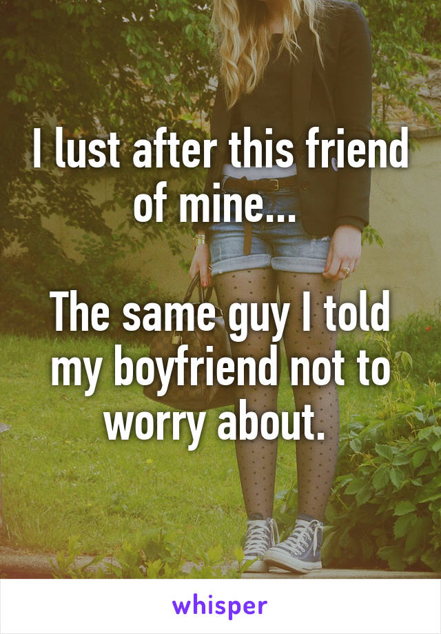 I lust after this friend of mine... 

The same guy I told my boyfriend not to worry about. 
