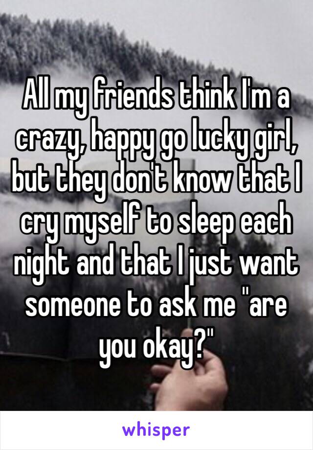 All my friends think I'm a crazy, happy go lucky girl, but they don't know that I cry myself to sleep each night and that I just want someone to ask me "are you okay?"