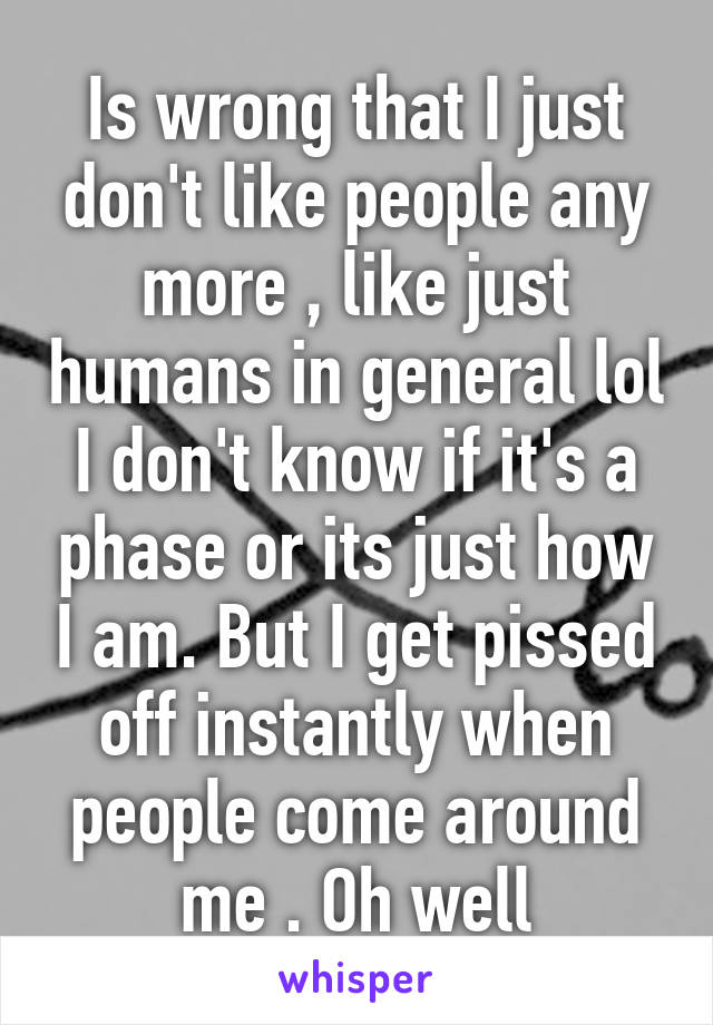 Is wrong that I just don't like people any more , like just humans in general lol I don't know if it's a phase or its just how I am. But I get pissed off instantly when people come around me . Oh well