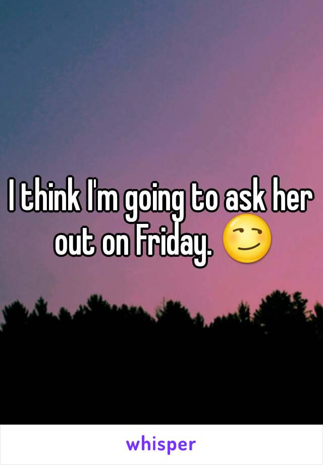 I think I'm going to ask her out on Friday. 😏