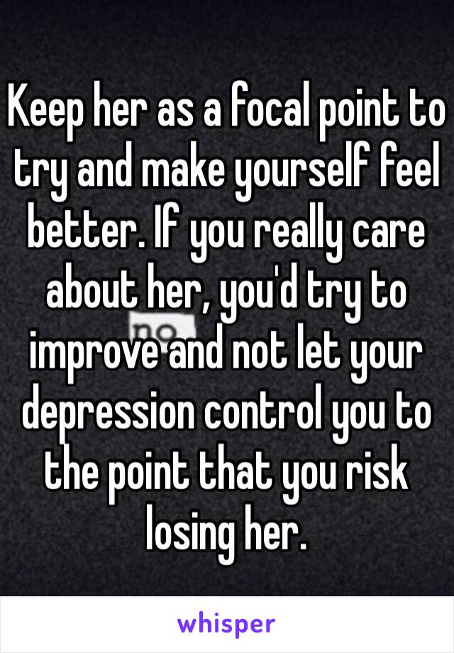 Keep her as a focal point to try and make yourself feel better. If you really care about her, you'd try to improve and not let your depression control you to the point that you risk losing her.