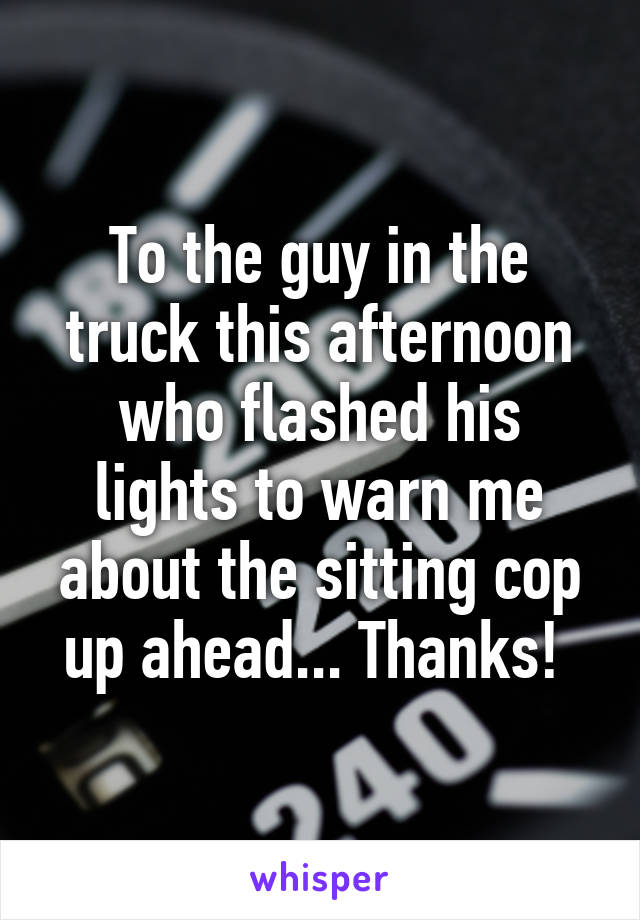 To the guy in the truck this afternoon who flashed his lights to warn me about the sitting cop up ahead... Thanks! 