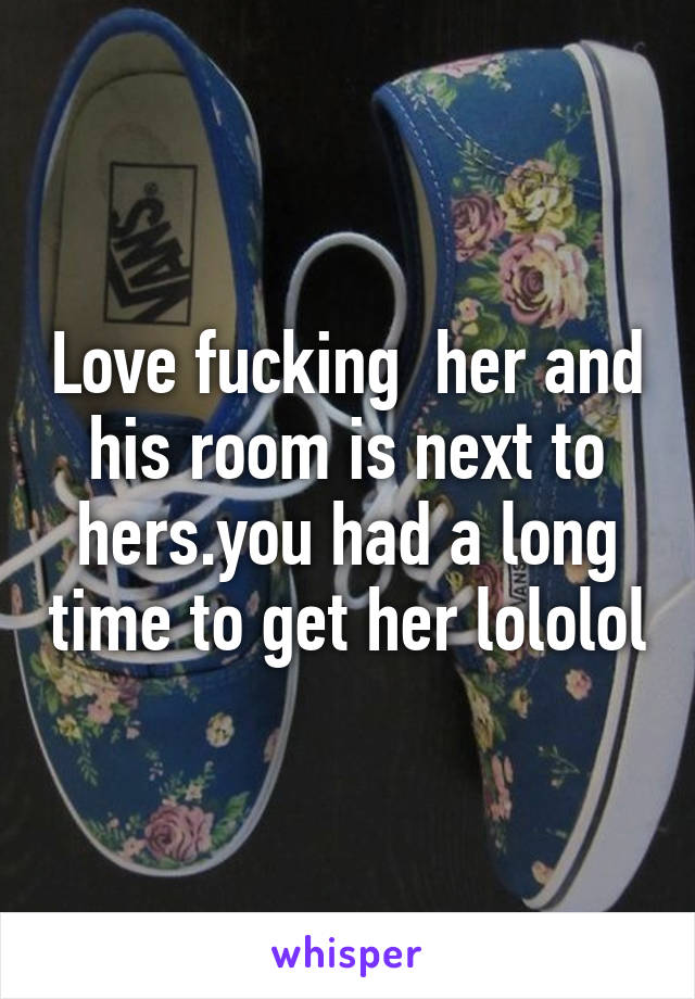 Love fucking  her and his room is next to hers.you had a long time to get her lololol