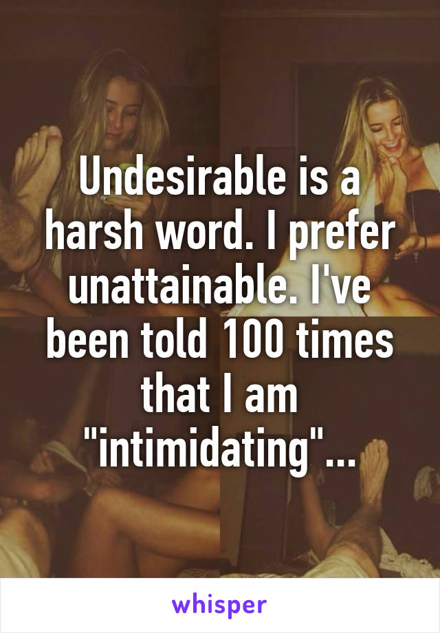 Undesirable is a harsh word. I prefer unattainable. I've been told 100 times that I am "intimidating"...