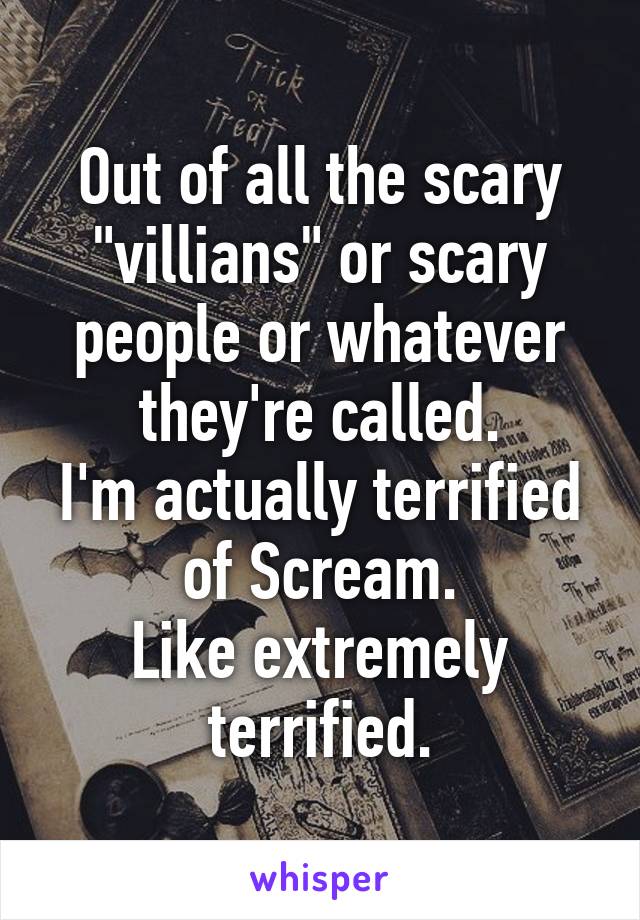 Out of all the scary "villians" or scary people or whatever they're called.
I'm actually terrified of Scream.
Like extremely terrified.