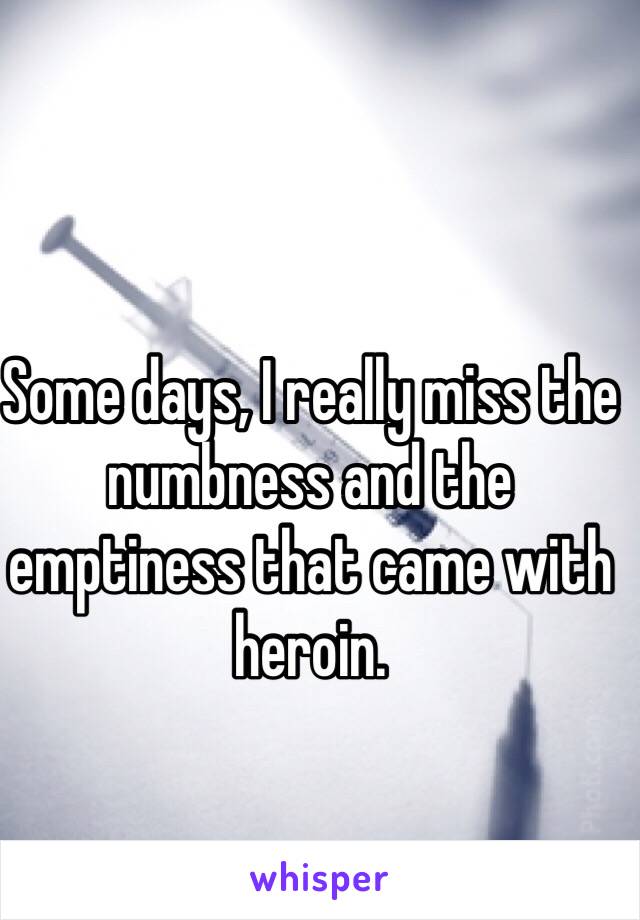 Some days, I really miss the numbness and the emptiness that came with heroin.