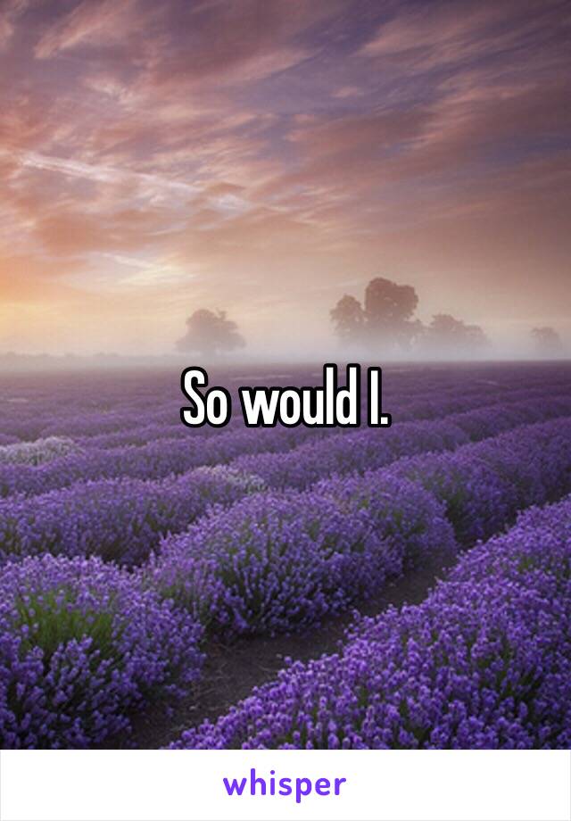 So would I.