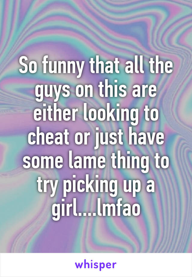 So funny that all the guys on this are either looking to cheat or just have some lame thing to try picking up a girl....lmfao