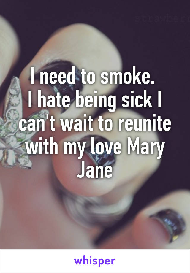 I need to smoke. 
I hate being sick I can't wait to reunite with my love Mary Jane
