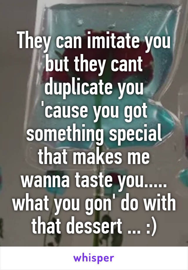 They can imitate you
but they cant duplicate you
'cause you got something special
that makes me wanna taste you..... what you gon' do with that dessert ... :)