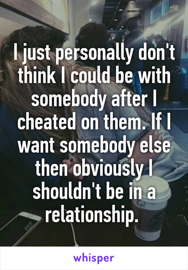 I just personally don't think I could be with somebody after I cheated on them. If I want somebody else then obviously I shouldn't be in a relationship. 