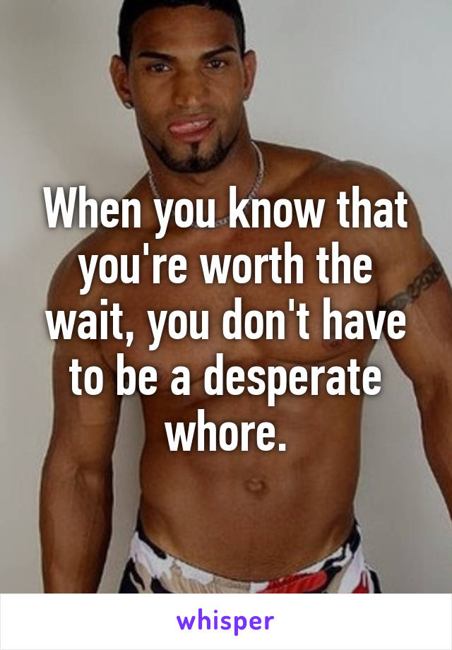 When you know that you're worth the wait, you don't have to be a desperate whore.