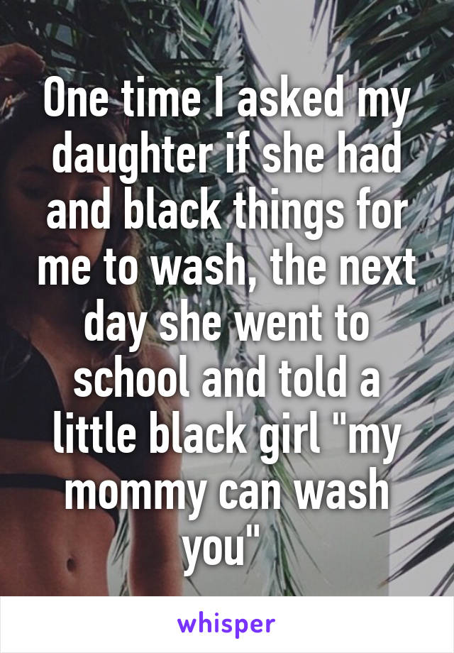 One time I asked my daughter if she had and black things for me to wash, the next day she went to school and told a little black girl "my mommy can wash you" 