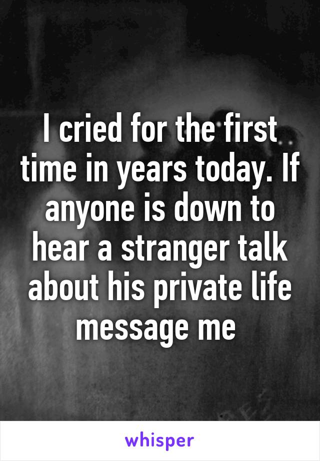 I cried for the first time in years today. If anyone is down to hear a stranger talk about his private life message me 